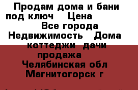 Продам дома и бани под ключ. › Цена ­ 300 000 - Все города Недвижимость » Дома, коттеджи, дачи продажа   . Челябинская обл.,Магнитогорск г.